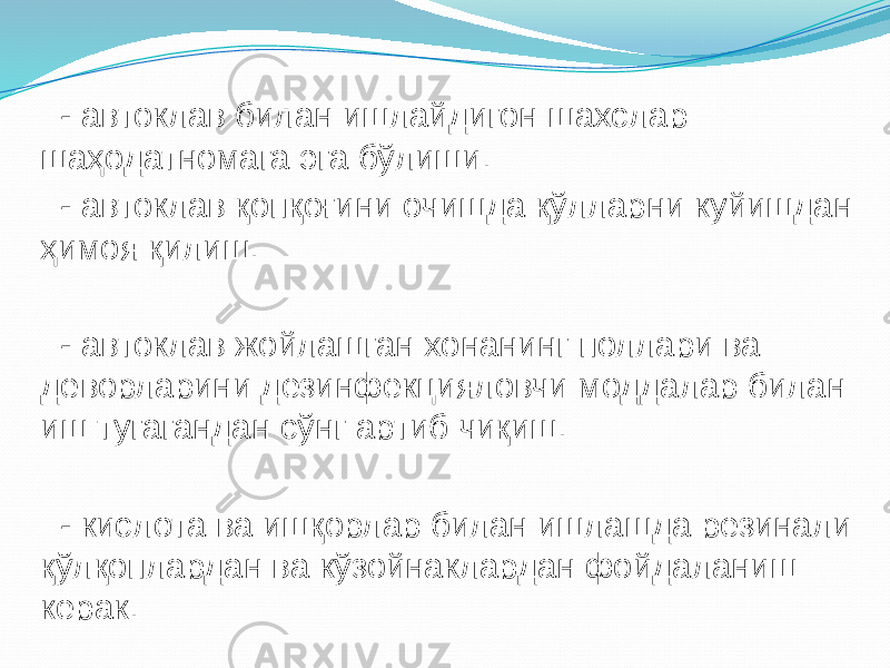  - автоклав билан ишлайдигон шахслар шаҳодатномага эга бўлиши. - автоклав қопқоғини очишда қўлларни куйишдан ҳимоя қилиш. - автоклав жойлашган хонанинг поллари ва деворларини дезинфекцияловчи моддалар билан иш тугагандан сўнг артиб чиқиш. - кислота ва ишқорлар билан ишлашда резинали қўлқоплардан ва кўзойнаклардан фойдаланиш керак. 