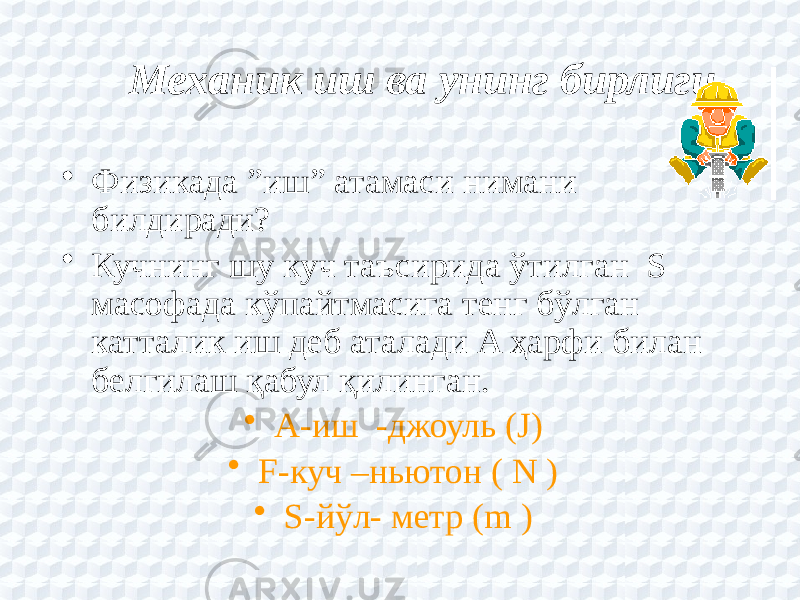 Механик иш ва унинг бирлиги   • Физикада ”иш” атамаси нимани билдиради? • Кучнинг шу куч таъсирида ўтилган S масофада кўпайтмасига тенг бўлган катталик иш деб аталади A ҳарфи билан белгилаш қабул қилинган. • A-иш -джоуль (J) • F-куч –ньютон ( N ) • S-йўл- метр (m ) 