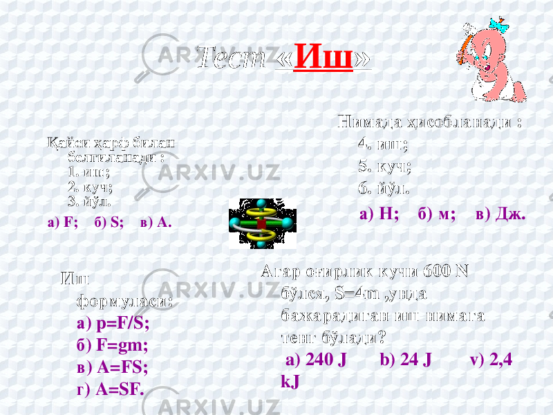 Тест « Иш » Қайси ҳарф билан белгиланади : 1. иш; 2. куч; 3. йўл. а) F;    б) S;    в) A. Нимада ҳисобланади : 4. иш; 5. куч; 6. йўл. а) Н;    б) м;    в) Дж. Иш формуласи: а) p=F/S; б) F=gm; в) A=FS; г) A=SF. Агар оғирлик кучи 600 N бўлся, S=4m ,унда бажарадиган иш нимага тенг бўлади? a) 240 J b) 24 J v) 2,4 kJ             