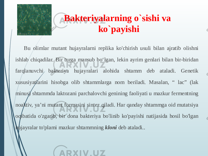 Bu olimlar mutant hujayralarni replika ko&#39;chirish usuli bilan ajratib olishni ishlab chiqadilar. Bir turga mansub boʻlgan, lekin ayrim genlari bilan bir-biridan farqlanuvchi bakteriya hujayralari alohida shtamm deb ataladi. Genetik xususiyatlarini hisobga olib shtammlarga nom beriladi. Masalan, “ lac” (lak minus) shtammda laktozani parchalovchi genining faoliyati u mazkur fermentning noaktiv, ya’ni mutant formasini sintez qiladi. Har qanday shtammga oid mutatsiya oqibatida o&#39;zgarib, bir dona bakteriya bo&#39;linib ko&#39;payishi natijasida hosil bo&#39;lgan hujayralar to&#39;plami mazkur shtammning  kloni  deb ataladi..Bakteriyalarning o`sishi va ko`payishi 