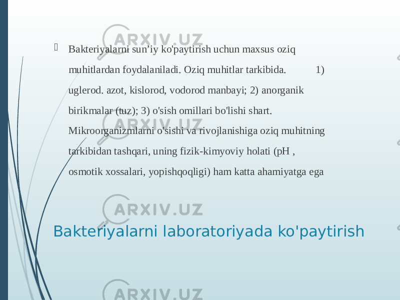 Bakteriyalarni laboratoriyada ko&#39;paytirish  Bakteriyalarni sun’iy ko&#39;paytirish uchun maxsus oziq muhitlardan foydalaniladi. Oziq muhitlar tarkibida. 1) uglerod. azot, kislorod, vodorod manbayi; 2) anorganik birikmalar (tuz); 3) o&#39;sish omillari bo&#39;lishi shart. Mikroorganizmlarni o&#39;sishi va rivojlanishiga oziq muhitning tarkibidan tashqari, uning fizik-kimyoviy holati (pH , osmotik xossalari, yopishqoqligi) ham katta ahamiyatga ega 