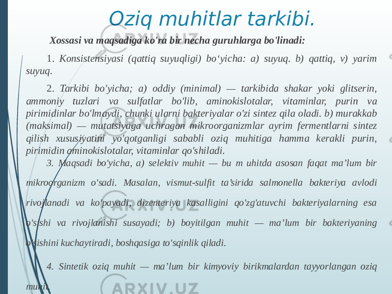 Oziq muhitlar tarkibi. Xossasi va maqsadiga ko&#39;ra bir necha guruhlarga bo&#39;linadi: 1. Konsistensiyasi (qattiq suyuqligi) boʻyicha: a) suyuq. b) qattiq, v) yarim suyuq. 2. Tarkibi bo&#39;yicha; a) oddiy (minimal) — tarkibida shakar yoki glitserin, ammoniy tuzlari va sulfatlar bo&#39;lib, aminokislotalar, vitaminlar, purin va pirimidinlar bo&#39;lmaydi, chunki ularni bakteriyalar o&#39;zi sintez qila oladi. b) murakkab (maksimal) — mutatsiyaga uchragan mikroorganizmlar ayrim fermentlarni sintez qilish xususiyatini yo&#39;qotganligi sababli oziq muhitiga hamma kerakli purin, pirimidin aminokislotalar, vitaminlar qo&#39;shiladi. 3. Maqsadi bo&#39;yicha, a) selektiv muhit — bu m uhitda asosan faqat ma’lum bir mikroorganizm o&#39;sadi. Masalan, vismut-sulfit ta’sirida salmonella bakteriya avlodi rivojlanadi va ko&#39;payadi, dizenteriya kasalligini qo&#39;zg&#39;atuvchi bakteriyalarning esa o&#39;sishi va rivojlanishi susayadi; b) boyitilgan muhit — ma’lum bir bakteriyaning o&#39;sishini kuchaytiradi, boshqasiga to&#39;sqinlik qiladi. 4. Sintetik oziq muhit — ma’lum bir kimyoviy birikmalardan tayyorlangan oziq muhit. 