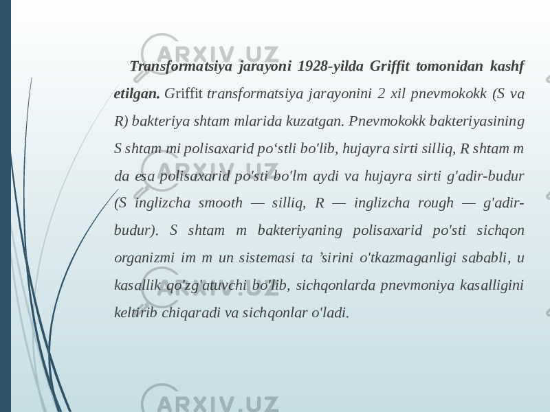 Transformatsiya jarayoni 1928-yilda Griffit tomonidan kashf etilgan.   G riffit  transformatsiya jarayonini 2 xil pnevmokokk (S va R) bakteriya shtam mlarida kuzatgan. Pnevmokokk bakteriyasining S shtam mi polisaxarid poʻstli bo&#39;lib, hujayra sirti silliq, R shtam m da esa polisaxarid po&#39;sti bo&#39;lm aydi va hujayra sirti g&#39;adir-budur (S inglizcha smooth — silliq, R — inglizcha rough — g&#39;adir- budur). S shtam m bakteriyaning polisaxarid po&#39;sti sichqon organizmi im m un sistemasi ta ’sirini o&#39;tkazmaganligi sababli, u kasallik qo&#39;zg&#39;atuvchi bo&#39;lib, sichqonlarda pnevmoniya kasalligini keltirib chiqaradi va sichqonlar o&#39;ladi. 