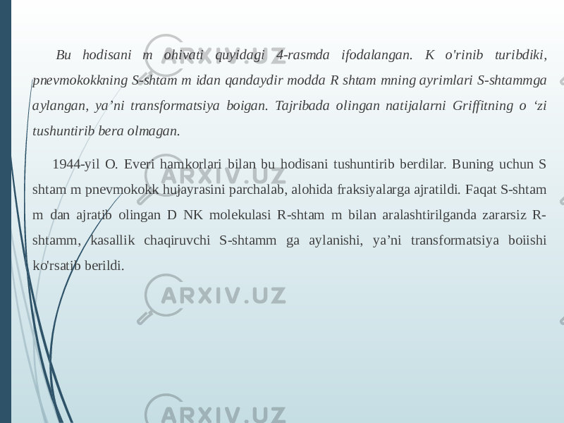   Bu hodisani m ohivati quyidagi 4-rasmda ifodalangan. K o&#39;rinib turibdiki, pnevmokokkning S-shtam m idan qandaydir modda R shtam mning ayrimlari S-shtammga aylangan, ya’ni transformatsiya boigan. Tajribada olingan natijalarni Griffitning o ʻzi tushuntirib bera olmagan. 1944-yil O. Everi hamkorlari bilan bu hodisani tushuntirib berdilar. Buning uchun S shtam m pnevmokokk hujayrasini parchalab, alohida fraksiyalarga ajratildi. Faqat S-shtam m dan ajratib olingan D NK molekulasi R-shtam m bilan aralashtirilganda zararsiz R- shtamm, kasallik chaqiruvchi S-shtamm ga aylanishi, ya’ni transformatsiya boiishi ko&#39;rsatib berildi.  