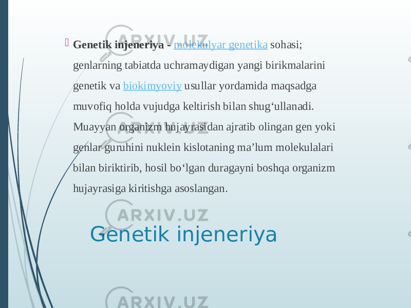 Genetik injeneriya  Genetik injeneriya  -  molekulyar genetika  sohasi; genlarning tabiatda uchramaydigan yangi birikmalarini genetik va  biokimyoviy  usullar yordamida maqsadga muvofiq holda vujudga keltirish bilan shugʻullanadi. Muayyan organizm hujayrasidan ajratib olingan gen yoki genlar guruhini nuklein kislotaning maʼlum molekulalari bilan biriktirib, hosil boʻlgan duragayni boshqa organizm hujayrasiga kiritishga asoslangan .  