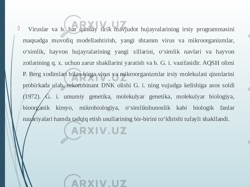    Viruslar va b. har qanday tirik mavjudot hujayralarining irsiy programmasini maqsadga muvofiq modellashtirish, yangi shtamm virus va mikroorganizmlar, oʻsimlik, hayvon hujayralarining yangi xillarini, oʻsimlik navlari va hayvon zotlarining q. x. uchun zarur shakllarini yaratish va b. G. i. vazifasidir. AQSH olimi P. Berg xodimlari bilan birga virus va mikroorganizmlar irsiy molekulasi qismlarini probirkada ulab, rekombinant DNK olishi G. i. ning vujudga kelishiga asos soldi (1972). G. i. umumiy genetika, molekulyar genetika, molekulyar biologiya, bioorganik kimyo, mikrobiologiya, oʻsimlikshunoslik kabi biologik fanlar nazariyalari hamda tadqiq etish usullarining bir-birini toʻldirishi tufayli shakllandi. 