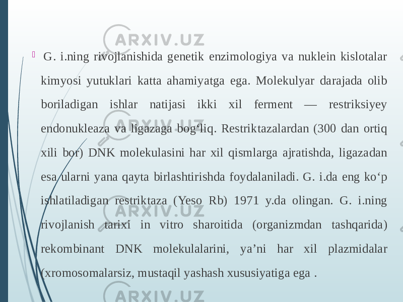    G. i.ning rivojlanishida genetik enzimologiya va nuklein kislotalar kimyosi yutuklari katta ahamiyatga ega. Molekulyar darajada olib boriladigan ishlar natijasi ikki xil ferment — restriksiyey endonukleaza va ligazaga bogʻliq. Restriktazalardan (300 dan ortiq xili bor) DNK molekulasini har xil qismlarga ajratishda, ligazadan esa ularni yana qayta birlashtirishda foydalaniladi. G. i.da eng koʻp ishlatiladigan restriktaza (Yeso Rb) 1971 y.da olingan. G. i.ning rivojlanish tarixi in vitro sharoitida (organizmdan tashqarida) rekombinant DNK molekulalarini, yaʼni har xil plazmidalar (xromosomalarsiz, mustaqil yashash xususiyatiga ega . 