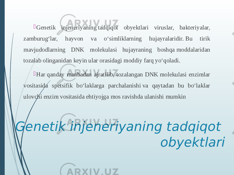 Genetik injeneriyaning tadqiqot obyektlari Genetik injeneriyaning tadqiqot obyektlari viruslar, bakteriyalar, zamburug‘lar, hayvon va o‘simliklarning hujayralaridir. Bu tirik mavjudodlarning DNK molekulasi hujayraning boshqa moddalaridan tozalab olinganidan keyin ular orasidagi moddiy farq yo‘qoladi.  Har qanday manbadan ajratilib, tozalangan DNK molekulasi enzimlar vositasida spetsifik bo‘laklarga parchalanishi va qaytadan bu bo‘laklar ulovchi enzim vositasida ehtiyojga mos ravishda ulanishi mumkin 