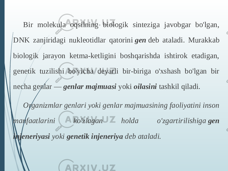 Bir molekula oqsilning biologik sinteziga javobgar bo&#39;lgan, DNK zanjiridagi nukleotidlar qatorini  gen  deb ataladi. Murakkab biologik jarayon ketma-ketligini boshqarishda ishtirok etadigan, genetik tuzilishi bo&#39;yicha deyarli bir-biriga o&#39;xshash bo&#39;lgan bir necha genlar —  genlar majmuasi  yoki  oilasini  tashkil qiladi. Organizmlar genlari yoki genlar majmuasining faoliyatini inson manfaatlarini ko&#39;zlagan holda o&#39;zgartirilishiga  gen injeneriyasi  yoki  genetik injeneriya  deb ataladi. 