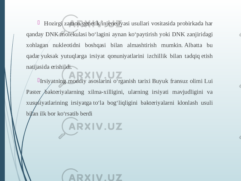    Hozirgi zamon genetik injeneriyasi usullari vositasida probirkada har qanday DNK molekulasi bo‘lagini aynan ko‘paytirish yoki DNK zanjiridagi xohlagan nukleotidni boshqasi bilan almashtirish mumkin. Albatta bu qadar yuksak yutuqlarga irsiyat qonuniyatlarini izchillik bilan tadqiq etish natijasida erishildi.  Irsiyatning moddiy asoslarini o‘rganish tarixi Buyuk fransuz olimi Lui Paster bakteriyalarning xilma-xilligini, ularning irsiyati mavjudligini va xususiyatlarining irsiyatga to‘la bog‘liqligini bakteriyalarni klonlash usuli bilan ilk bor ko‘rsatib berdi 