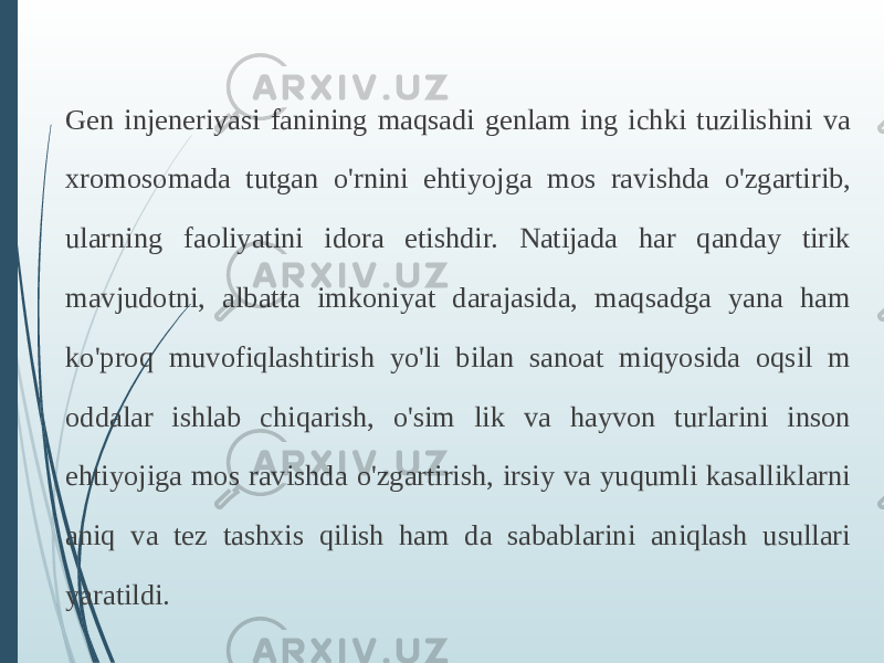 Gen injeneriyasi fanining maqsadi genlam ing ichki tuzilishini va xromosomada tutgan o&#39;rnini ehtiyojga mos ravishda o&#39;zgartirib, ularning faoliyatini idora etishdir. Natijada har qanday tirik mavjudotni, albatta imkoniyat darajasida, maqsadga yana ham ko&#39;proq muvofiqlashtirish yo&#39;li bilan sanoat miqyosida oqsil m oddalar ishlab chiqarish, o&#39;sim lik va hayvon turlarini inson ehtiyojiga mos ravishda o&#39;zgartirish, irsiy va yuqumli kasalliklarni aniq va tez tashxis qilish ham da sabablarini aniqlash usullari yaratildi. 