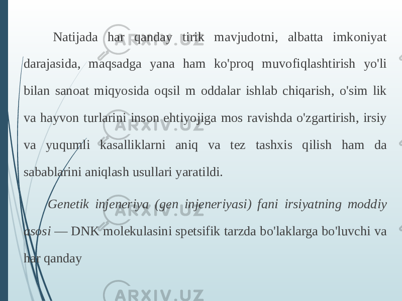  Natijada har qanday tirik mavjudotni, albatta imkoniyat darajasida, maqsadga yana ham ko&#39;proq muvofiqlashtirish yo&#39;li bilan sanoat miqyosida oqsil m oddalar ishlab chiqarish, o&#39;sim lik va hayvon turlarini inson ehtiyojiga mos ravishda o&#39;zgartirish, irsiy va yuqumli kasalliklarni aniq va tez tashxis qilish ham da sabablarini aniqlash usullari yaratildi. Genetik injeneriya (gen injeneriyasi) fani irsiyatning moddiy asosi  — DNK molekulasini spetsifik tarzda bo&#39;laklarga bo&#39;luvchi va har qanday 