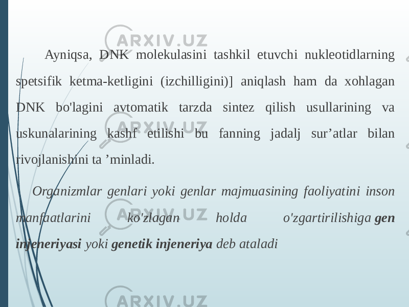  Ayniqsa, DNK molekulasini tashkil etuvchi nukleotidlarning spetsifik ketma-ketligini (izchilligini)] aniqlash ham da xohlagan DNK bo&#39;lagini avtomatik tarzda sintez qilish usullarining va uskunalarining kashf etilishi bu fanning jadalj sur’atlar bilan rivojlanishini ta ’minladi. Organizmlar genlari yoki genlar majmuasining faoliyatini inson manfaatlarini ko&#39;zlagan holda o&#39;zgartirilishiga  gen injeneriyasi  yoki  genetik injeneriya  deb ataladi 