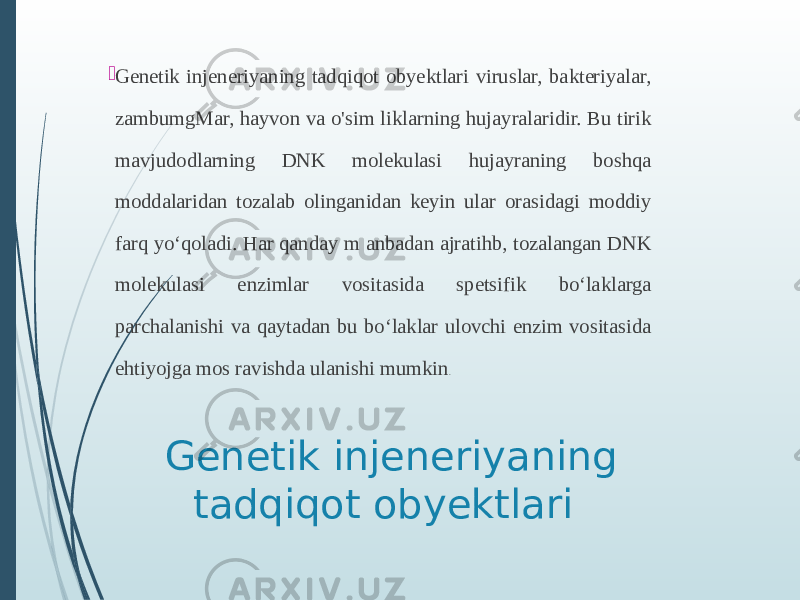 Genetik injeneriyaning tadqiqot obyektlari Genetik injeneriyaning tadqiqot obyektlari viruslar, bakteriyalar, zambumgMar, hayvon va o&#39;sim liklarning hujayralaridir. Bu tirik mavjudodlarning DNK molekulasi hujayraning boshqa moddalaridan tozalab olinganidan keyin ular orasidagi moddiy farq yoʻqoladi. Har qanday m anbadan ajratihb, tozalangan DNK molekulasi enzimlar vositasida spetsifik boʻlaklarga parchalanishi va qaytadan bu boʻlaklar ulovchi enzim vositasida ehtiyojga mos ravishda ulanishi mumkin . 