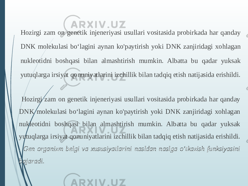 Hozirgi zam on genetik injeneriyasi usullari vositasida probirkada har qanday DNK molekulasi boʻlagini aynan ko&#39;paytirish yoki DNK zanjiridagi xohlagan nukleotidni boshqasi bilan almashtirish mumkin. Albatta bu qadar yuksak yutuqlarga irsiyat qonuniyatlarini izchillik bilan tadqiq etish natijasida erishildi. Hozirgi zam on genetik injeneriyasi usullari vositasida probirkada har qanday DNK molekulasi boʻlagini aynan ko&#39;paytirish yoki DNK zanjiridagi xohlagan nukleotidni boshqasi bilan almashtirish mumkin. Albatta bu qadar yuksak yutuqlarga irsiyat qonuniyatlarini izchillik bilan tadqiq etish natijasida erishildi. . Gen organizm belgi va xususiyatlarini nasldan naslga oʻtkazish funksiyasini bajaradi. 