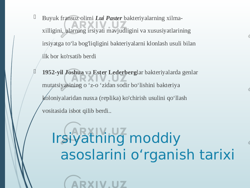 Irsiyatning moddiy asoslarini oʻrganish tarixi Buyuk fransuz olimi  Lui Paster  bakteriyalarning xilma- xilligini, ularning irsiyati mavjudligini va xususiyatlarining irsiyatga toʻla bog&#39;liqligini bakteriyalarni klonlash usuli bilan ilk bor ko&#39;rsatib berdi  1952-yil Joshua  va  Ester Lederberg lar bakteriyalarda genlar mutatsiyasining o ʻz-o ʻzidan sodir boʻlishini bakteriya koloniyalaridan nusxa (replika) ko&#39;chirish usulini qoʻllash vositasida isbot qilib berdi.. 