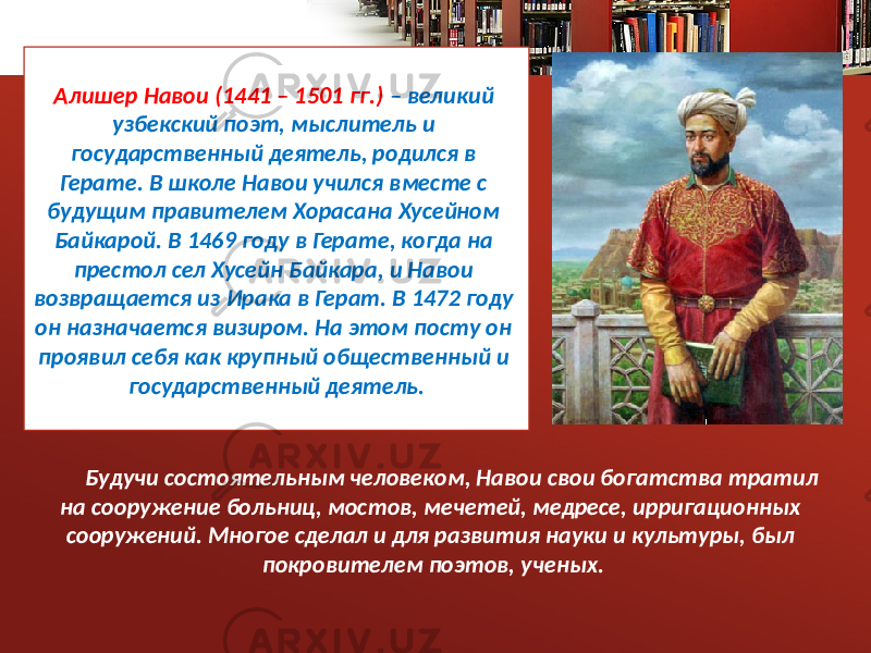 Алишер Навои (1441 – 1501 гг.) – великий узбекский поэт, мыслитель и государственный деятель, родился в Герате. В школе Навои учился вместе с будущим правителем Хорасана Хусейном Байкарой. В 1469 году в Герате, когда на престол сел Хусейн Байкара, и Навои возвращается из Ирака в Герат. В 1472 году он назначается визиром. На этом посту он проявил себя как крупный общественный и государственный деятель. Будучи состоятельным человеком, Навои свои богатства тратил на сооружение больниц, мостов, мечетей, медресе, ирригационных сооружений. Многое сделал и для развития науки и культуры, был покровителем поэтов, ученых. 