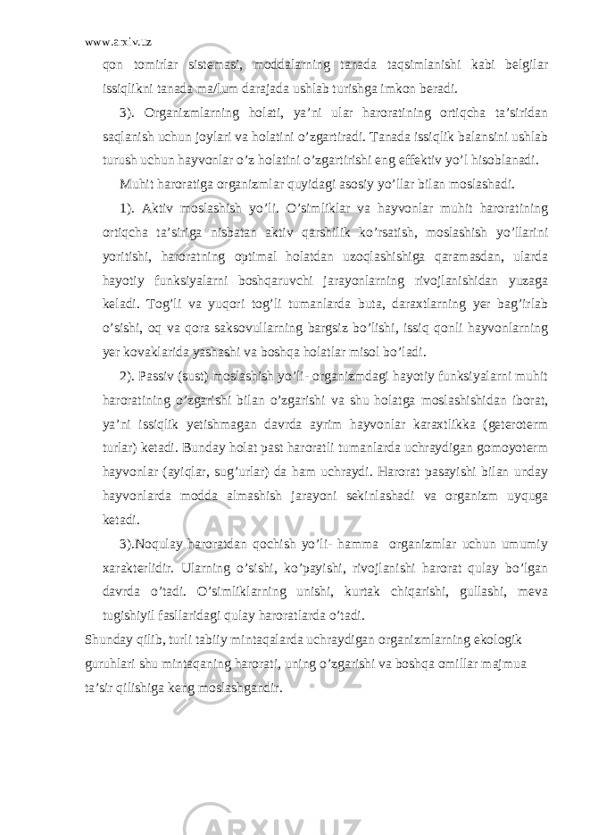 www.arxiv.uz qon tomirlar sistemasi, moddalarning tanada taqsimlanishi kabi belgilar issiqlikni tanada ma/lum darajada ushlab turishga imkon beradi. 3). Organizmlarning holati, ya’ni ular haroratining ortiqcha ta’siridan saqlanish uchun joylari va holatini o’zgartiradi. Tanada issiqlik balansini ushlab turush uchun hayvonlar o’z holatini o’zgartirishi eng effektiv yo’l hisoblanadi. Muhit haroratiga organizmlar quyidagi asosiy yo’llar bilan moslashadi. 1). Aktiv moslashish yo’li. O’simliklar va hayvonlar muhit haroratining ortiqcha ta’siriga nisbatan aktiv qarshilik ko’rsatish, moslashish yo’llarini yoritishi, haroratning optimal holatdan uzoqlashishiga qaramasdan, ularda hayotiy funksiyalarni boshqaruvchi jarayonlarning rivojlanishidan yuzaga keladi. Tog’li va yuqori tog’li tumanlarda buta, daraxtlarning yer bag’irlab o’sishi, oq va qora saksovullarning bargsiz bo’lishi, issiq qonli hayvonlarning yer kovaklarida yashashi va boshqa holatlar misol bo’ladi. 2). Passiv (sust) moslashish yo’li- organizmdagi hayotiy funksiyalarni muhit haroratining o’zgarishi bilan o’zgarishi va shu holatga moslashishidan iborat, ya’ni issiqlik yetishmagan davrda ayrim hayvonlar karaxtlikka (geteroterm turlar) ketadi. Bunday holat past haroratli tumanlarda uchraydigan gomoyoterm hayvonlar (ayiqlar, sug’urlar) da ham uchraydi. Harorat pasayishi bilan unday hayvonlarda modda almashish jarayoni sekinlashadi va organizm uyquga ketadi. 3).Noqulay haroratdan qochish yo’li- hamma organizmlar uchun umumiy xarakterlidir. Ularning o’sishi, ko’payishi, rivojlanishi harorat qulay bo’lgan davrda o’tadi. O’simliklarning unishi, kurtak chiqarishi, gullashi, meva tugishiyil fasllaridagi qulay haroratlarda o’tadi. Shunday qilib, turli tabiiy mintaqalarda uchraydigan organizmlarning ekologik guruhlari shu mintaqaning harorati, uning o’zgarishi va boshqa omillar majmua ta’sir qilishiga keng moslashgandir. 