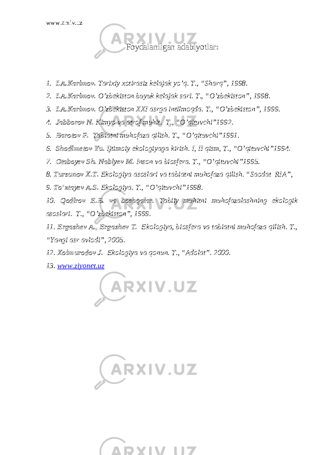 www.arxiv.uz Foydalanilgan adabiyotlar : 1. I.A.Karimov. Tarixiy xotirasiz kelajak yo’q. T., “Sharq”, 1998. 2. I.A.Karimov. O’zbekiston buyuk kelajak sari. T., “O’zbekiston”, 1998. 3. I.A.Karimov. O’zbekiston XXI asrga intilmoqda. T., “O’zbekiston”, 1999. 4. Jabborov N. Kimyo va atrof muhit. T., “O’qituvchi”1992. 5. Barotov P. Tabiatni muhofaza qilish. T., “O’qituvchi”1991. 6. Shodimetov Yu. Ijtimoiy ekologiyaga kirish. I, II qism, T., “O’qituvchi”1994. 7. Otaboyev Sh. Nabiyev M. Inson va biosfera. T., “O’qituvchi”1995. 8. Tursunov X.T. Ekologiya asoslari va tabiatni muhofaza qilish. “Saodat RIA”, 9. To’xtayev A.S. Ekologiya. T., “O’qituvchi”1998. 10. Qodirov E.B. va boshqalar. Tabiiy muhitni muhofazalashning ekologik asoslari. T., “O’zbekiston”, 1999. 11. Ergashev A., Ergashev T. Ekologiya, biosfera va tabiatni muhofaza qilish. T., “Yangi asr avlodi”, 2005. 12. Xolmurodov J. Ekologiya va qonun. T., “Adolat”. 2000. 13. www.ziyonet.uz 