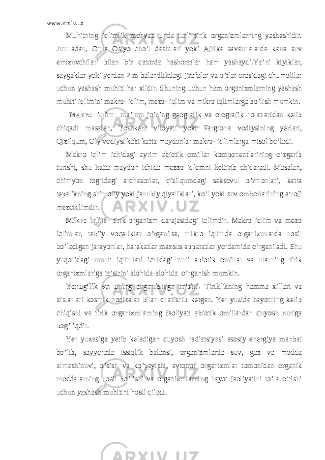 www.arxiv.uz Muhitning iqlimlik mohyati unda turli tirik organizmlarning yashashidir. Jumladan, O’rta Osiyo cho’l dashtlari yoki Afrika savannalarda katta suv emizuvchilari bilan bir qatorda hashoratlar ham yashaydi.Ya’ni kiyiklar, saygaklar yoki yerdan 2 m balandlikdagi jirafalar va o’tlar orasidagi chumolilar uchun yashash muhiti har xildir. Shuning uchun ham organizmlarning yashash muhiti iqlimini makro- iqlim, mezo- iqlim va mikro iqlimlarga bo’lish mumkin. Makro- iqlim - ma’lum joining geografik va orografik holatlaridan kelib chiqadi masalan, Toshkent viloyati yoki Farg’ona vodiysining yerlari, Qizilqum, Oly vodiysi kabi katta maydonlar makro- iqlimlarga misol bo’ladi. Makro iqlim ichidagi ayrim abiotik omillar komponentlarining o’zgarib turishi, shu katta maydon ichida mezzo iqlomni keltirib chiqaradi. Masalan, chimyon tog’idagi archazorlar, qizilqumdagi saksovul o’rmonlari, katta tepalikning shimoliy yoki janubiy qiyaliklari, ko’l yoki suv omborlarining atrofi mezoiqlimdir. Mikro iqlim- tirik organizm darajasidagi iqlimdir. Makro iqlim va mezo iqlimlar, tabiiy voqeliklar o’rganilsa, mikro iqlimda organizmlarda hosil bo’ladigan jarayonlar, harakatlar maxsus apparatlar yordamida o’rganiladi. Shu yuqoridagi muhit iqlimlari ichidagi turli abiotik omillar va ularning tirik organizmlariga ta’sirini alohida-alohida o’rganish mumkin. Yorug’lik va uning organizmga ta’siri. Tiriklikning hamma xillari va xislarlari kosmik hodisalar bilan chatishib ketgan. Yer yuzida hayotning kelib chiqishi va tirik organizmlarning faoliyati abiotik omillardan quyosh nuriga bog’liqdir. Yer yuzasiga yetib keladigan quyosh radiatsiyasi asosiy energiya manbai bo’lib, sayyorada issiqlik balansi, organizmlarda suv, gaz va modda almashinuvi, o’sish va ko’payishi, avtotrof organizmlar tomonidan organik moddalarning hosil bo’lishi va organizmlarning hayot-faoliyatini to’la o’tishi uchun yashash muhitini hosil qiladi. 