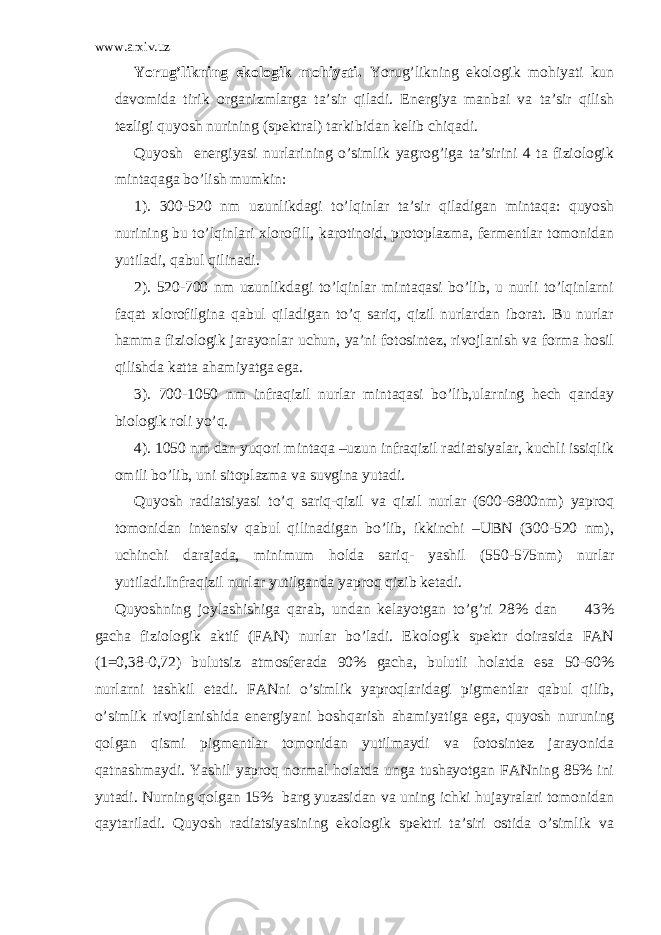 www.arxiv.uz Yorug’likning ekologik mohiyati. Yorug’likning ekologik mohiyati kun davomida tirik organizmlarga ta’sir qiladi. Energiya manbai va ta’sir qilish tezligi quyosh nurining (spektral) tarkibidan kelib chiqadi. Quyosh energiyasi nurlarining o’simlik yagrog’iga ta’sirini 4 ta fiziologik mintaqaga bo’lish mumkin: 1). 300-520 nm uzunlikdagi to’lqinlar ta’sir qiladigan mintaqa: quyosh nurining bu to’lqinlari xlorofill, karotinoid, protoplazma, fermentlar tomonidan yutiladi, qabul qilinadi. 2). 520-700 nm uzunlikdagi to’lqinlar mintaqasi bo’lib, u nurli to’lqinlarni faqat xlorofilgina qabul qiladigan to’q sariq, qizil nurlardan iborat. Bu nurlar hamma fiziologik jarayonlar uchun, ya’ni fotosintez, rivojlanish va forma hosil qilishda katta ahamiyatga ega. 3). 700-1050 nm infraqizil nurlar mintaqasi bo’lib,ularning hech qanday biologik roli yo’q. 4). 1050 nm dan yuqori mintaqa –uzun infraqizil radiatsiyalar, kuchli issiqlik omili bo’lib, uni sitoplazma va suvgina yutadi. Quyosh radiatsiyasi to’q sariq-qizil va qizil nurlar (600-6800nm) yaproq tomonidan intensiv qabul qilinadigan bo’lib, ikkinchi –UBN (300-520 nm), uchinchi darajada, minimum holda sariq- yashil (550-575nm) nurlar yutiladi.Infraqizil nurlar yutilganda yaproq qizib ketadi. Quyoshning joylashishiga qarab, undan kelayotgan to’g’ri 28% dan 43% gacha fiziologik aktif (FAN) nurlar bo’ladi. Ekologik spektr doirasida FAN (1=0,38-0,72) bulutsiz atmosferada 90% gacha, bulutli holatda esa 50-60% nurlarni tashkil etadi. FANni o’simlik yaproqlaridagi pigmentlar qabul qilib, o’simlik rivojlanishida energiyani boshqarish ahamiyatiga ega, quyosh nuruning qolgan qismi pigmentlar tomonidan yutilmaydi va fotosintez jarayonida qatnashmaydi. Yashil yaproq normal holatda unga tushayotgan FANning 85% ini yutadi. Nurning qolgan 15% barg yuzasidan va uning ichki hujayralari tomonidan qaytariladi. Quyosh radiatsiyasining ekologik spektri ta’siri ostida o’simlik va 