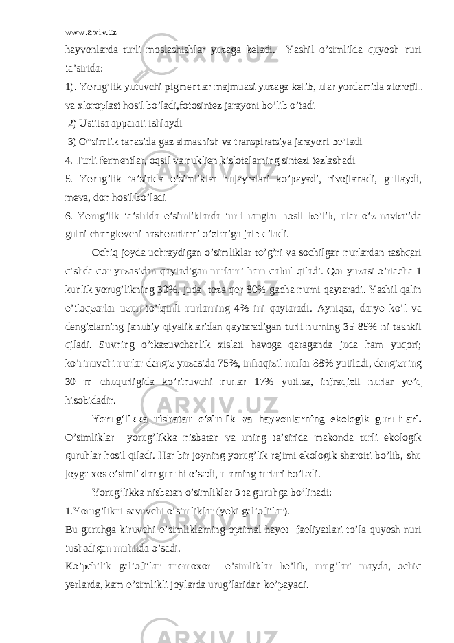 www.arxiv.uz hayvonlarda turli moslashishlar yuzaga keladi. Yashil o’simlilda quyosh nuri ta’sirida: 1). Yorug’lik yutuvchi pigmentlar majmuasi yuzaga kelib, ular yordamida xlorofill va xloroplast hosil bo’ladi,fotosintez jarayoni bo’lib o’tadi 2) Ustitsa apparati ishlaydi 3) O”simlik tanasida gaz almashish va transpiratsiya jarayoni bo’ladi 4. Turli fermentlar, oqsil va nuklien kislotalarning sintezi tezlashadi 5. Yorug’lik ta’sirida o’simliklar hujayralari ko’payadi, rivojlanadi, gullaydi, meva, don hosil bo’ladi 6. Yorug’lik ta’sirida o’simliklarda turli ranglar hosil bo’lib, ular o’z navbatida gulni changlovchi hashoratlarni o’zlariga jalb qiladi. Ochiq joyda uchraydigan o’simliklar to’g’ri va sochilgan nurlardan tashqari qishda qor yuzasidan qaytadigan nurlarni ham qabul qiladi. Qor yuzasi o’rtacha 1 kunlik yorug’likning 30%, juda toza qor 80% gacha nurni qaytaradi. Yashil qalin o’tloqzorlar uzun to’lqinli nurlarning 4% ini qaytaradi. Ayniqsa, daryo ko’l va dengizlarning janubiy qiyaliklaridan qaytaradigan turli nurning 35-85% ni tashkil qiladi. Suvning o’tkazuvchanlik xislati havoga qaraganda juda ham yuqori; ko’rinuvchi nurlar dengiz yuzasida 75%, infraqizil nurlar 88% yutiladi, dengizning 30 m chuqurligida ko’rinuvchi nurlar 17% yutilsa, infraqizil nurlar yo’q hisobidadir. Yorug’likka nisbatan o’simlik va hayvonlarning ekologik guruhlari. O’simliklar yorug’likka nisbatan va uning ta’sirida makonda turli ekologik guruhlar hosil qiladi. Har bir joyning yorug’lik rejimi ekologik sharoiti bo’lib, shu joyga xos o’simliklar guruhi o’sadi, ularning turlari bo’ladi. Yorug’likka nisbatan o’simliklar 3 ta guruhga bo’linadi: 1.Yorug’likni sevuvchi o’simliklar (yoki geliofitlar). Bu guruhga kiruvchi o’simliklarning optimal hayot- faoliyatlari to’la quyosh nuri tushadigan muhitda o’sadi. Ko’pchilik geliofitlar anemoxor o’simliklar bo’lib, urug’lari mayda, ochiq yerlarda, kam o’simlikli joylarda urug’laridan ko’payadi. 