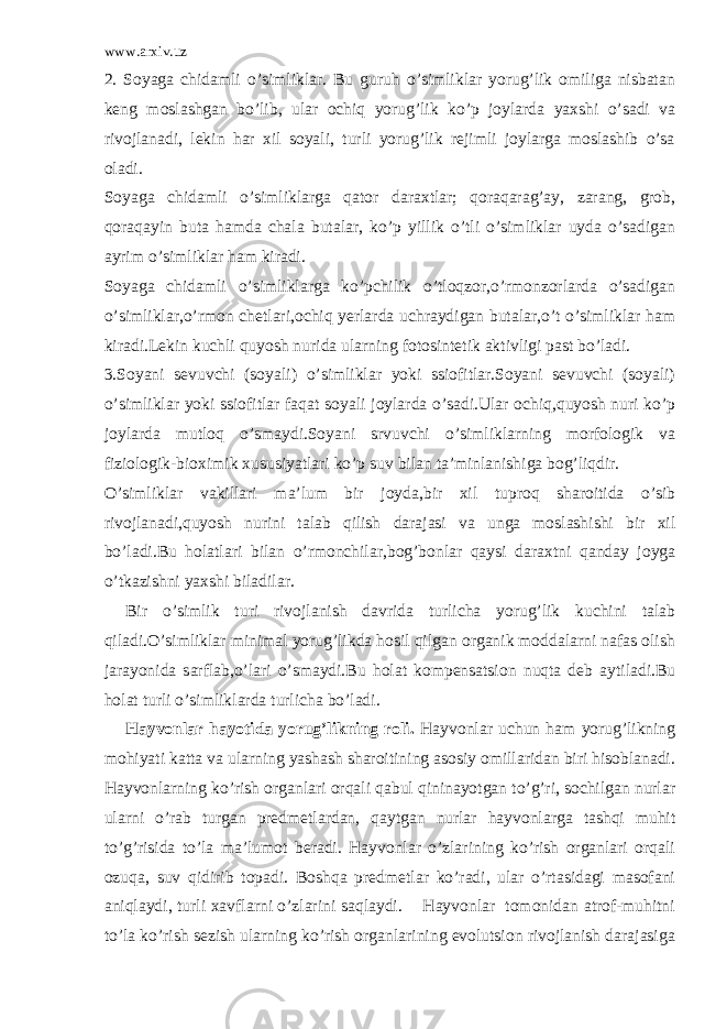 www.arxiv.uz 2. Soyaga chidamli o’simliklar. Bu guruh o’simliklar yorug’lik omiliga nisbatan keng moslashgan bo’lib, ular ochiq yorug’lik ko’p joylarda yaxshi o’sadi va rivojlanadi, lekin har xil soyali, turli yorug’lik rejimli joylarga moslashib o’sa oladi. Soyaga chidamli o’simliklarga qator daraxtlar; qoraqarag’ay, zarang, grob, qoraqayin buta hamda chala butalar, ko’p yillik o’tli o’simliklar uyda o’sadigan ayrim o’simliklar ham kiradi. Soyaga chidamli o’simliklarga ko’pchilik o’tloqzor,o’rmonzorlarda o’sadigan o’simliklar,o’rmon chetlari,ochiq yerlarda uchraydigan butalar,o’t o’simliklar ham kiradi.Lekin kuchli quyosh nurida ularning fotosintetik aktivligi past bo’ladi. 3.Soyani sevuvchi (soyali) o’simliklar yoki ssiofitlar.Soyani sevuvchi (soyali) o’simliklar yoki ssiofitlar faqat soyali joylarda o’sadi.Ular ochiq,quyosh nuri ko’p joylarda mutloq o’smaydi.Soyani srvuvchi o’simliklarning morfologik va fiziologik-bioximik xususiyatlari ko’p suv bilan ta’minlanishiga bog’liqdir. O’simliklar vakillari ma’lum bir joyda,bir xil tuproq sharoitida o’sib rivojlanadi,quyosh nurini talab qilish darajasi va unga moslashishi bir xil bo’ladi.Bu holatlari bilan o’rmonchilar,bog’bonlar qaysi daraxtni qanday joyga o’tkazishni yaxshi biladilar. Bir o’simlik turi rivojlanish davrida turlicha yorug’lik kuchini talab qiladi.O’simliklar minimal yorug’likda hosil qilgan organik moddalarni nafas olish jarayonida sarflab,o’lari o’smaydi.Bu holat kompensatsion nuqta deb aytiladi.Bu holat turli o’simliklarda turlicha bo’ladi. Hayvonlar hayotida yorug’likning roli. Hayvonlar uchun ham yorug’likning mohiyati katta va ularning yashash sharoitining asosiy omillaridan biri hisoblanadi. Hayvonlarning ko’rish organlari orqali qabul qininayotgan to’g’ri, sochilgan nurlar ularni o’rab turgan predmetlardan, qaytgan nurlar hayvonlarga tashqi muhit to’g’risida to’la ma’lumot beradi. Hayvonlar o’zlarining ko’rish organlari orqali ozuqa, suv qidirib topadi. Boshqa predmetlar ko’radi, ular o’rtasidagi masofani aniqlaydi, turli xavflarni o’zlarini saqlaydi. Hayvonlar tomonidan atrof-muhitni to’la ko’rish sezish ularning ko’rish organlarining evolutsion rivojlanish darajasiga 