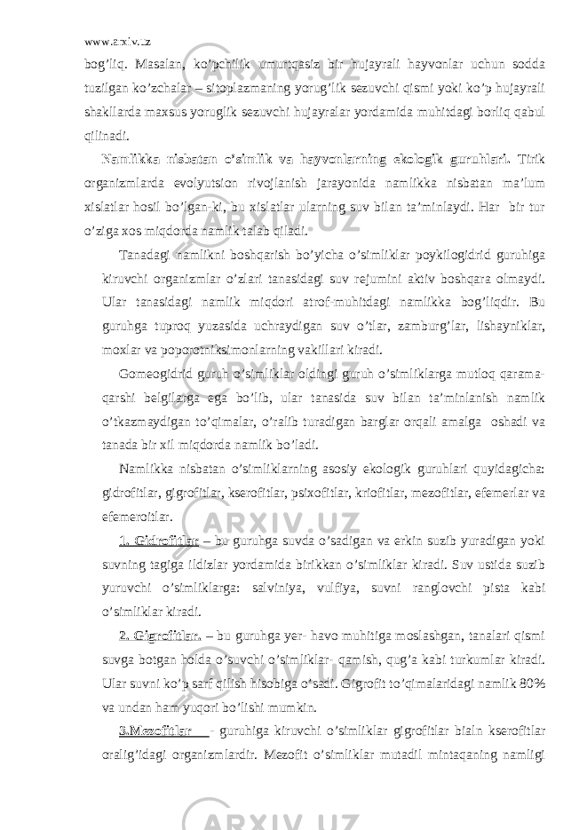 www.arxiv.uz bog’liq. Masalan, ko’pchilik umurtqasiz bir hujayrali hayvonlar uchun sodda tuzilgan ko’zchalar – sitoplazmaning yorug’lik sezuvchi qismi yoki ko’p hujayrali shakllarda maxsus yoruglik sezuvchi hujayralar yordamida muhitdagi borliq qabul qilinadi. Namlikka nisbatan o’simlik va hayvonlarning ekologik guruhlari. Tirik organizmlarda evolyutsion rivojlanish jarayonida namlikka nisbatan ma’lum xislatlar hosil bo’lgan-ki, bu xislatlar ularning suv bilan ta’minlaydi. Har bir tur o’ziga xos miqdorda namlik talab qiladi. Tanadagi namlikni boshqarish bo’yicha o’simliklar poykilogidrid guruhiga kiruvchi organizmlar o’zlari tanasidagi suv rejumini aktiv boshqara olmaydi. Ular tanasidagi namlik miqdori atrof-muhitdagi namlikka bog’liqdir. Bu guruhga tuproq yuzasida uchraydigan suv o’tlar, zamburg’lar, lishayniklar, moxlar va poporotniksimonlarning vakillari kiradi. Gomeogidrid guruh o’simliklar oldingi guruh o’simliklarga mutloq qarama- qarshi belgilarga ega bo’lib, ular tanasida suv bilan ta’minlanish namlik o’tkazmaydigan to’qimalar, o’ralib turadigan barglar orqali amalga oshadi va tanada bir xil miqdorda namlik bo’ladi. Namlikka nisbatan o’simliklarning asosiy ekologik guruhlari quyidagicha: gidrofitlar, gigrofitlar, kserofitlar, psixofitlar, kriofitlar, mezofitlar, efemerlar va efemeroitlar. 1. Gidrofitlar – bu guruhga suvda o’sadigan va erkin suzib yuradigan yoki suvning tagiga ildizlar yordamida birikkan o’simliklar kiradi. Suv ustida suzib yuruvchi o’simliklarga: salviniya, vulfiya, suvni ranglovchi pista kabi o’simliklar kiradi. 2. Gigrofitlar. – bu guruhga yer- havo muhitiga moslashgan, tanalari qismi suvga botgan holda o’suvchi o’simliklar- qamish, qug’a kabi turkumlar kiradi. Ular suvni ko’p sarf qilish hisobiga o’sadi. Gigrofit to’qimalaridagi namlik 80% va undan ham yuqori bo’lishi mumkin. 3.Mezofitlar - guruhiga kiruvchi o’simliklar gigrofitlar bialn kserofitlar oralig’idagi organizmlardir. Mezofit o’simliklar mutadil mintaqaning namligi 