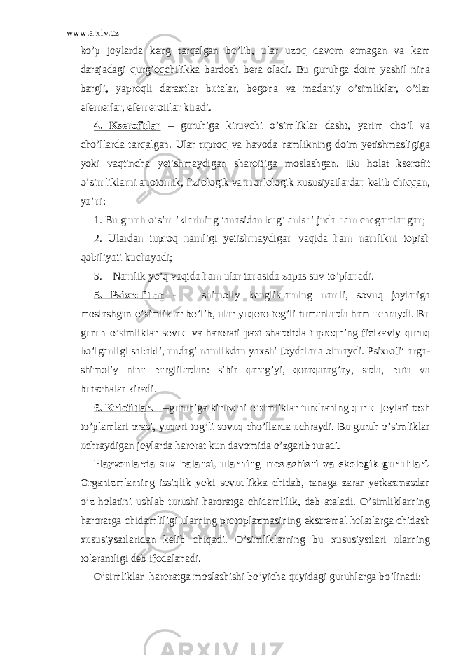 www.arxiv.uz ko’p joylarda keng tarqalgan bo’lib, ular uzoq davom etmagan va kam darajadagi qurg’oqchilikka bardosh bera oladi. Bu guruhga doim yashil nina bargli, yaproqli daraxtlar butalar, begona va madaniy o’simliklar, o’tlar efemerlar, efemeroitlar kiradi. 4. Kserofitlar – guruhiga kiruvchi o’simliklar dasht, yarim cho’l va cho’llarda tarqalgan. Ular tuproq va havoda namlikning doim yetishmasligiga yoki vaqtincha yetishmaydigan sharoitiga moslashgan. Bu holat kserofit o’simliklarni anotomik, fiziologik va morfologik xususiyatlardan kelib chiqqan, ya’ni: 1. Bu guruh o’simliklarining tanasidan bug’lanishi juda ham chegaralangan; 2. Ulardan tuproq namligi yetishmaydigan vaqtda ham namlikni topish qobiliyati kuchayadi; 3. Namlik yo’q vaqtda ham ular tanasida zapas suv to’planadi. 5. Psixrofitlar - shimoliy kengliklarning namli, sovuq joylariga moslashgan o’simliklar bo’lib, ular yuqoro tog’li tumanlarda ham uchraydi. Bu guruh o’simliklar sovuq va harorati past sharoitda tuproqning fizikaviy quruq bo’lganligi sababli, undagi namlikdan yaxshi foydalana olmaydi. Psixrofitlarga- shimoliy nina barglilardan: sibir qarag’yi, qoraqarag’ay, sada, buta va butachalar kiradi. 6. Kriofitlar. –guruhiga kiruvchi o’simliklar tundraning quruq joylari tosh to’plamlari orasi, yuqori tog’li sovuq cho’llarda uchraydi. Bu guruh o’simliklar uchraydigan joylarda harorat kun davomida o’zgarib turadi. Hayvonlarda suv balansi, ularning moslashishi va ekologik guruhlari. Organizmlarning issiqlik yoki sovuqlikka chidab, tanaga zarar yetkazmasdan o’z holatini ushlab turushi haroratga chidamlilik, deb ataladi. O’simliklarning haroratga chidamliligi ularning protoplazmasining ekstremal holatlarga chidash xususiysatlaridan kelib chiqadi. O’simliklarning bu xususiystlari ularning tolerantligi deb ifodalanadi. O’simliklar haroratga moslashishi bo’yicha quyidagi guruhlarga bo’linadi: 