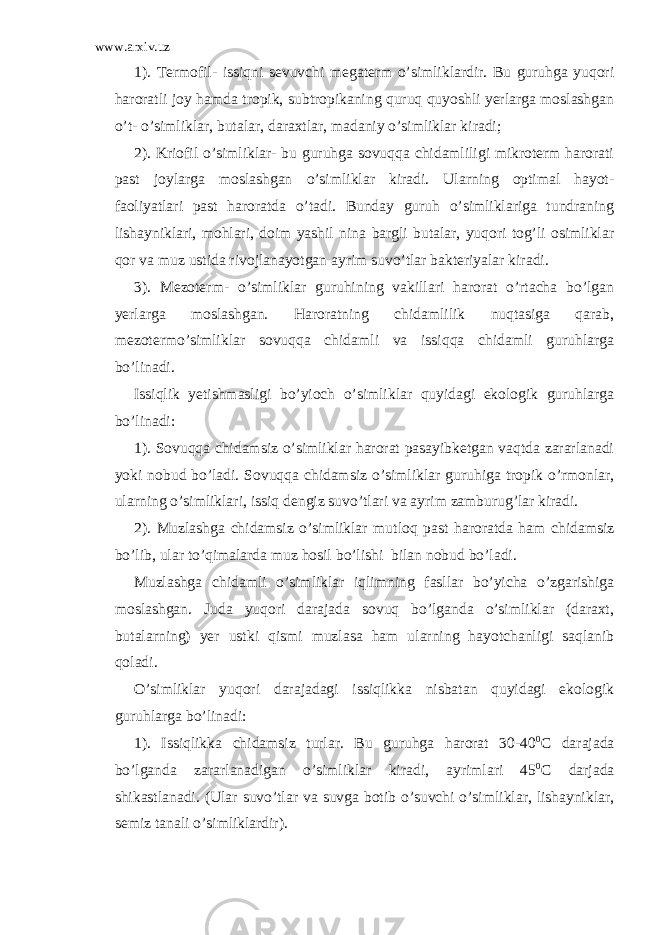 www.arxiv.uz 1). Termofil- issiqni sevuvchi megaterm o’simliklardir. Bu guruhga yuqori haroratli joy hamda tropik, subtropikaning quruq quyoshli yerlarga moslashgan o’t- o’simliklar, butalar, daraxtlar, madaniy o’simliklar kiradi; 2). Kriofil o’simliklar- bu guruhga sovuqqa chidamliligi mikroterm harorati past joylarga moslashgan o’simliklar kiradi. Ularning optimal hayot- faoliyatlari past haroratda o’tadi. Bunday guruh o’simliklariga tundraning lishayniklari, mohlari, doim yashil nina bargli butalar, yuqori tog’li osimliklar qor va muz ustida rivojlanayotgan ayrim suvo’tlar bakteriyalar kiradi. 3). Mezoterm- o’simliklar guruhining vakillari harorat o’rtacha bo’lgan yerlarga moslashgan. Haroratning chidamlilik nuqtasiga qarab, mezotermo’simliklar sovuqqa chidamli va issiqqa chidamli guruhlarga bo’linadi. Issiqlik yetishmasligi bo’yioch o’simliklar quyidagi ekologik guruhlarga bo’linadi: 1). Sovuqqa chidamsiz o’simliklar harorat pasayibketgan vaqtda zararlanadi yoki nobud bo’ladi. Sovuqqa chidamsiz o’simliklar guruhiga tropik o’rmonlar, ularning o’simliklari, issiq dengiz suvo’tlari va ayrim zamburug’lar kiradi. 2). Muzlashga chidamsiz o’simliklar mutloq past haroratda ham chidamsiz bo’lib, ular to’qimalarda muz hosil bo’lishi bilan nobud bo’ladi. Muzlashga chidamli o’simliklar iqlimning fasllar bo’yicha o’zgarishiga moslashgan. Juda yuqori darajada sovuq bo’lganda o’simliklar (daraxt, butalarning) yer ustki qismi muzlasa ham ularning hayotchanligi saqlanib qoladi. O’simliklar yuqori darajadagi issiqlikka nisbatan quyidagi ekologik guruhlarga bo’linadi: 1). Issiqlikka chidamsiz turlar. Bu guruhga harorat 30-40 0 C darajada bo’lganda zararlanadigan o’simliklar kiradi, ayrimlari 45 0 C darjada shikastlanadi. (Ular suvo’tlar va suvga botib o’suvchi o’simliklar, lishayniklar, semiz tanali o’simliklardir). 