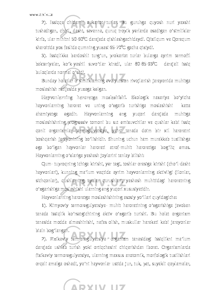 www.arxiv.uz 2). Issiqqa chidamli eukariot turlar. Bu guruhga quyosh nuri yaxshi tushadigan, cho’l, dasht, savanna, quruq tropik yerlarda osadigan o’simliklar kirib, ular mihitni 50-60 0 C darajada qishlashgachidaydi. Qizilqum va Qoraqum sharoitida yoz faslida qumning yuzasi 65-70 0 C gacha qiziydi. 3). Issiqlikka bardoshli turg’un, prokariot turlar bularga ayrim termofil bakteriyalar, ko’k-yashil suvo’tlar kiradi, ular 80-85-93 0 C darajali issiq buloqlarda normal o’sadi. Bunday holatlar o’simliklarning evolyutsion rivojlanish jarayonida muhitga moslashish natijasida yuzaga kelgan. Hayvonlarning haroratga moslashishi. Ekologik nazariya bo’yicha hayvonlarning harorat va uning o’zgarib turishiga moslashishi katta ahamiyatga egadir. Hayvonlarning eng yuqori darajada muhitga moslashishning progressiv tomoni bu sut emizuvchilar va qushlar kabi issiq qonli organizmlar termogulyatsiya, ya’ni tanada doim bir xil haroratni boshqarish jarayonining bo’lishidir. Shuning uchun ham murakkab tuzilishga ega bo’lgan hayvonlar harorati atrof-muhit haroratiga bog’liq emas. Hayvonlarning o’zlariga yashash joylarini tanlay bilishi: Qum- tuproqning ichiga kirishi, yer tagi, toshlar orasiga kirishi (cho’l-dasht hayvonlari), kunning ma’lum vaqtida ayrim hayvonlarning aktivligi (ilonlar, sichqonlar), qushlarning uyalar qurushlari, yashash muhitidagi haroratning o’zgarishiga moslashishi ularning eng yuqori xususiyatidir. Hayvonlarning haroratga moslashishining asosiy yo’llari quyidagicha: 1). Kimyoviy termoregulyatsiya- muhit haroratining o’zgarishiga javoban tanada issiqlik ko’rsatgichining aktiv o’zgarib turishi. Bu holat organizm tanasida modda almashinishi, nafas olish, muskullar harakati kabi jarayonlar bialn bog’langan. 2). Fizikaviy termoregulyatsiya- organizm tanasidagi issiqlikni ma’lum darajada ushlab turish yoki ortiqchasini chiqarishdan iborat. Organizmlarda fizikaviy termoregulyatsiya, ularning maxsus anotomik, morfologik tuzilishlari orqali amalga oshadi, ya’ni hayvonlar ustida jun, tuk, pat, suyakli qoplamalar, 