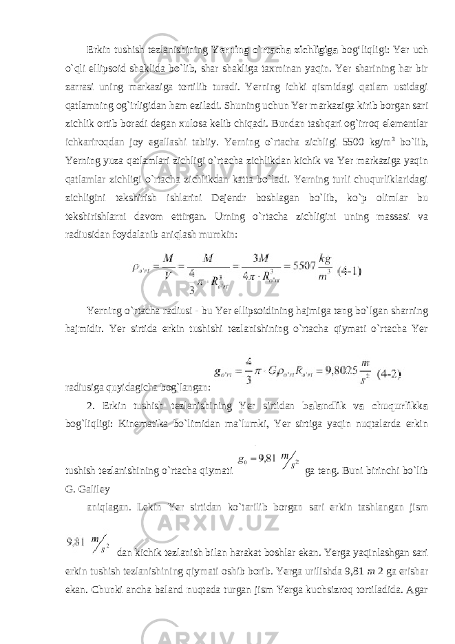 Erkin tushish tezlanishining Yerning o`rtacha zichligiga bog‘liqligi: Yer uch o`qli ellipsoid shaklida bo`lib, shar shakliga taxminan yaqin. Yer sharining har bir zarrasi uning markaziga tortilib turadi. Yerning ichki qismidagi qatlam ustidagi qatlamning og`irligidan ham eziladi. Shuning uchun Yer markaziga kirib borgan sari zichlik ortib boradi degan xulosa kelib chiqadi. Bundan tashqari og`irroq elementlar ichkariroqdan joy egallashi tabiiy. Yerning o`rtacha zichligi 5500 kg/m 3 bo`lib, Yerning yuza qatlamlari zichligi o`rtacha zichlikdan kichik va Yer markaziga yaqin qatlamlar zichligi o`rtacha zichlikdan katta bo`ladi. Yerning turli chuqurliklaridagi zichligini tekshirish ishlarini Dejendr boshlagan bo`lib, ko`p olimlar bu tekshirishlarni davom ettirgan. Urning o`rtacha zichligini uning massasi va radiusidan foydalanib aniqlash mumkin: Yerning o`rtacha radiusi - bu Yer ellipsoidining hajmiga teng bo`lgan sharning hajmidir. Yer sirtida erkin tushishi tezlanishining o`rtacha qiymati o`rtacha Yer radiusiga quyidagicha bog`langan: 2. Erkin tushish tezlanishining Yer sirtidan balandlik va chuqurlikka bog`liqligi: Kinematika bo`limidan ma`lumki, Yer sirtiga yaqin nuqtalarda erkin tushish tezlanishining o`rtacha qiymati ga teng. Buni birinchi bo`lib G. Galiley aniqlagan. Lekin Yer sirtidan ko`tarilib borgan sari erkin tashlangan jism dan kichik tezlanish bilan harakat boshlar ekan. Yerga yaqinlashgan sari erkin tushish tezlanishining qiymati oshib borib. Yerga urilishda 9,81 m 2 ga erishar ekan. Chunki ancha baland nuqtada turgan jism Yerga kuchsizroq tortiladida. Agar 