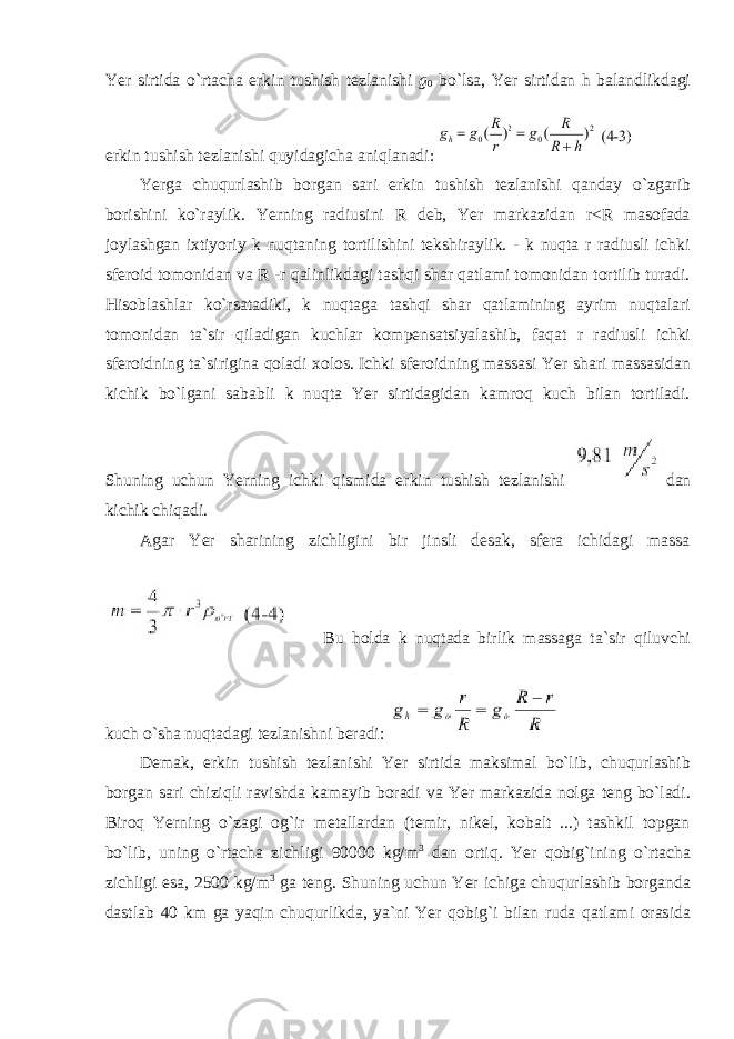 Yer sirtida o`rtacha erkin tushish tezlanishi g 0 bo`lsa, Yer sirtidan h balandlikdagi erkin tushish tezlanishi quyidagicha aniqlanadi: Yerga chuqurlashib borgan sari erkin tushish tezlanishi qanday o`zgarib borishini ko`raylik. Yerning radiusini R deb, Yer markazidan r<R masofada joylashgan ixtiyoriy k nuqtaning tortilishini tekshiraylik. - k nuqta r radiusli ichki sferoid tomonidan va R -r qalinlikdagi tashqi shar qatlami tomonidan tortilib turadi. Hisoblashlar ko`rsatadiki, k nuqtaga tashqi shar qatlamining ayrim nuqtalari tomonidan ta`sir qiladigan kuchlar kompensatsiyalashib, faqat r radiusli ichki sferoidning ta`sirigina qoladi xolos. Ichki sferoidning massasi Yer shari massasidan kichik bo`lgani sababli k nuqta Yer sirtidagidan kamroq kuch bilan tortiladi. Shuning uchun Yerning ichki qismida erkin tushish tezlanishi dan kichik chiqadi. Agar Yer sharining zichligini bir jinsli desak, sfera ichidagi massa Bu holda k nuqtada birlik massaga ta`sir qiluvchi kuch o`sha nuqtadagi tezlanishni beradi: Demak, erkin tushish tezlanishi Yer sirtida maksimal bo`lib, chuqurlashib borgan sari chiziqli ravishda kamayib boradi va Yer markazida nolga teng bo`ladi. Biroq Yerning o`zagi og`ir metallardan (temir, nikel, kobalt ...) tashkil topgan bo`lib, uning o`rtacha zichligi 90000 kg/m 3 dan ortiq. Yer qobig`ining o`rtacha zichligi esa, 2500 kg/m 3 ga teng. Shuning uchun Yer ichiga chuqurlashib borganda dastlab 40 km ga yaqin chuqurlikda, ya`ni Yer qobig`i bilan ruda qatlami orasida 