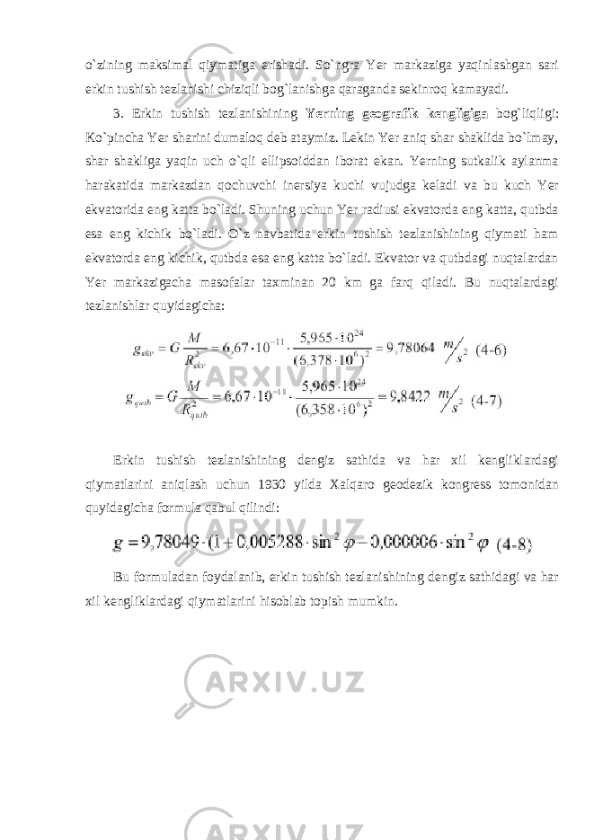 o`zining maksimal qiymatiga erishadi. So`ngra Yer markaziga yaqinlashgan sari erkin tushish tezlanishi chiziqli bog`lanishga qaraganda sekinroq kamayadi. 3. Erkin tushish tezlanishining Yerning geografik kengligiga bog`liqligi: Ko`pincha Yer sharini dumaloq deb ataymiz. Lekin Yer aniq shar shaklida bo`lmay, shar shakliga yaqin uch o`qli ellipsoiddan iborat ekan. Yerning sutkalik aylanma harakatida markazdan qochuvchi inersiya kuchi vujudga keladi va bu kuch Yer ekvatorida eng katta bo`ladi. Shuning uchun Yer radiusi ekvatorda eng katta, qutbda esa eng kichik bo`ladi. O`z navbatida erkin tushish tezlanishining qiymati ham ekvatorda eng kichik, qutbda esa eng katta bo`ladi. Ekvator va qutbdagi nuqtalardan Yer markazigacha masofalar taxminan 20 km ga farq qiladi. Bu nuqtalardagi tezlanishlar quyidagicha: Erkin tushish tezlanishining dengiz sathida va har xil kengliklardagi qiymatlarini aniqlash uchun 1930 yilda Xalqaro geodezik kongress tomonidan quyidagicha formula qabul qilindi: Bu formuladan foydalanib, erkin tushish tezlanishining dengiz sathidagi va har xil kengliklardagi qiymatlarini hisoblab topish mumkin. 