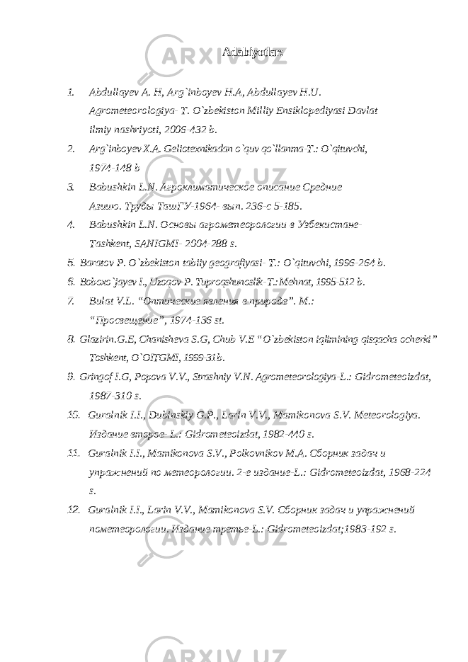 Adabiyotlar: 1. Abdullay е v A. H, Arg`inboy е v H.A, Abdullay е v H.U. Agrom е t е orologiya- T. O`zb е kiston Milliy Ensiklop е diyasi Davlat ilmiy nashriyoti, 2006-432 b. 2. Arg`inboy е v X.A. G е liot е xnikadan o`quv qo`llanma-T.: O`qituvchi, 1974-148 b 3. Babushkin L . N . Агроклиматическое описание Средние Азиию. T руды Ta шГУ-1964- вып. 236-с 5-185. 4. Babushkin L . N . Основы агрометеорологии в Узбекистане- Tashk е nt , SANIGMI - 2004-288 s . 5. Baratov P . O ` zb е kiston tabiiy g е ografiyasi - T .: O ` qituvchi , 1996- 264 b . 6. Boboxo ` jay еv I ., Uzoqov P . Tuproqshunoslik - T .: M е hnat , 1995-512 b . 7. Bulat V . L . “Оптические явления в природе”. M.: “Просвещение”, 1974-136 st. 8. Glazirin . G .Е, Chanish е va S . G , Chub V .Е “ O ` zb е kiston iqlimining qisqacha och е rki ” Toshkе nt , O ` OITGMI , 1999-31 b . 9. Gringof I . G , Popova V . V ., Strashniy V . N . Agrom е t е orologiya - L .: Gidrom е t е oizdat , 1987-310 s . 10. Guralnik I . I ., Dubinskiy G . P ., Larin V . V ., Mamikonova S . V . M е t е orologiya . Издание второе- L.: Gidrom е t е oizdat , 1982-440 s . 11. Guralnik I . I ., Mamikonova S . V ., Polkovnikov M . A . Сборник задач и упражнений по метеорологии. 2-е издание-L.: Gidrom е t е oizdat, 1968-224 s. 12. Guralnik I.I., Larin V.V., Mamikonova S.V. Сборник задач и упражнений по метеорологии . Издание третье -L.: Gidrom е t е oizdat;1983-192 s. 