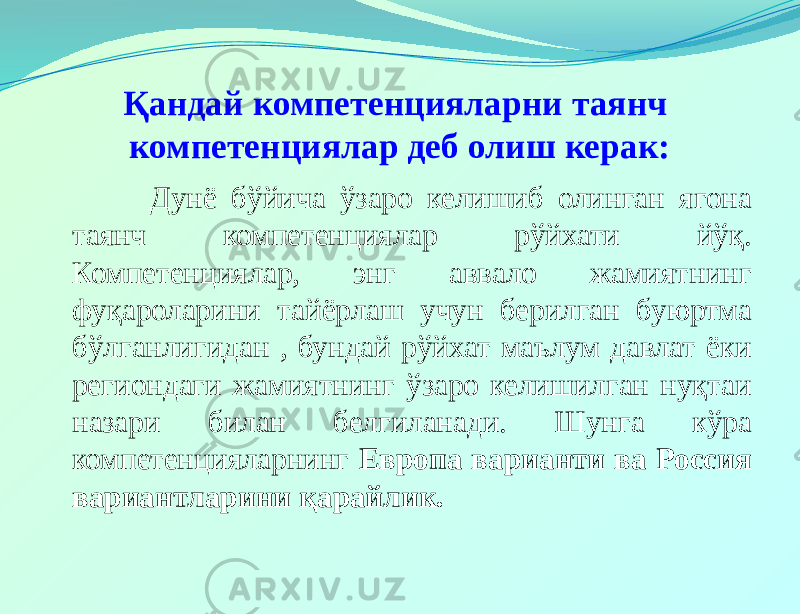 Қандай компетенцияларни таянч компетенциялар деб олиш керак: Дунё бўйича ўзаро келишиб олинган ягона таянч компетенциялар рўйхати йўқ. Компетенциялар, энг аввало жамиятнинг фуқароларини тайёрлаш учун берилган буюртма бўлганлигидан , бундай рўйхат маълум давлат ёки региондаги жамиятнинг ўзаро келишилган нуқтаи назари билан белгиланади. Шунга кўра компетенцияларнинг Европа варианти ва Россия вариантларини қарайлик. 