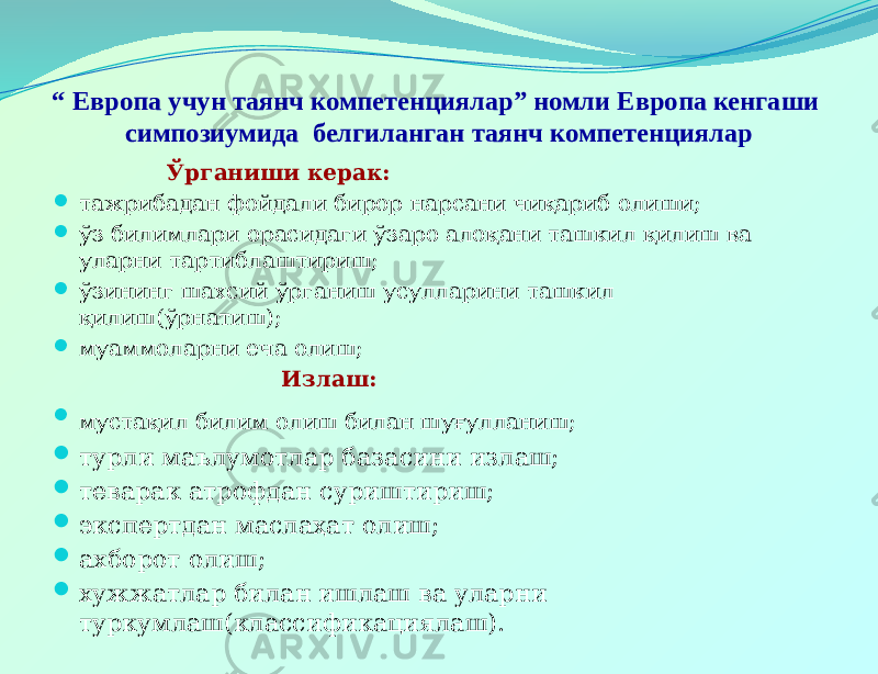 “ Европа учун таянч компетенциялар” номли Европа кенгаши симпозиумида белгиланган таянч компетенциялар Ўрганиши керак:  тажрибадан фойдали бирор нарсани чиқариб олиши;  ўз билимлари орасидаги ўзаро алоқани ташкил қилиш ва уларни тартиблаштириш;  ўзининг шахсий ўрганиш усулларини ташкил қилиш(ўрнатиш);  муаммоларни еча олиш; Излаш:  мустақил билим олиш билан шуғулланиш;  турли маълумотлар базасини излаш;  теварак атрофдан суриштириш;  экспертдан маслаҳат олиш;  ахборот олиш;  хужжатлар билан ишлаш ва уларни туркумлаш(классификациялаш). 