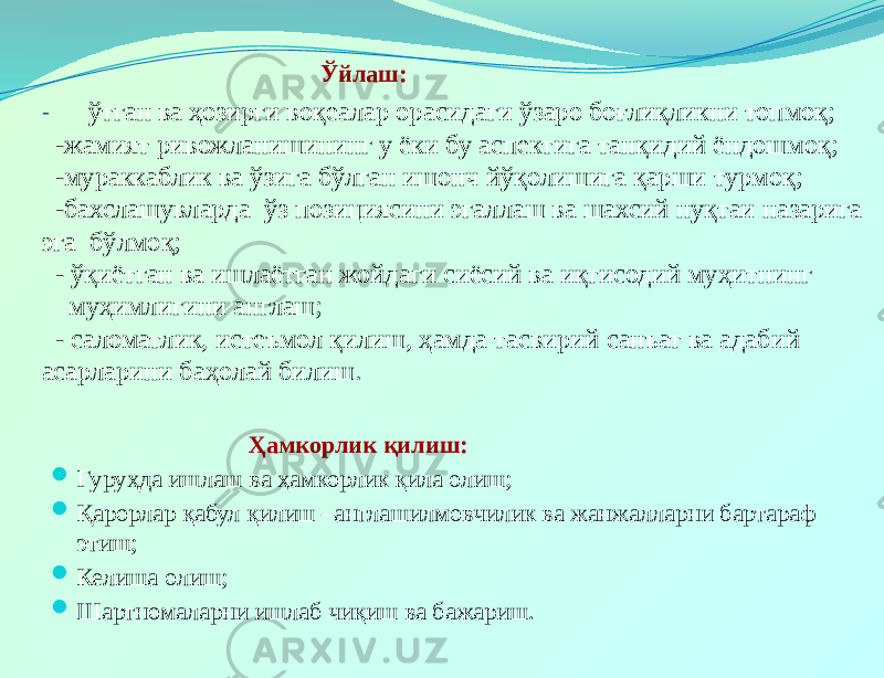  Ўйлаш: - ўтган ва ҳозирги воқеалар орасидаги ўзаро боғлиқликни топмоқ; -жамият ривожланишининг у ёки бу аспектига танқидий ёндошмоқ; -мураккаблик ва ўзига бўлган ишонч йўқолишига қарши турмоқ; -бахслашувларда ўз позициясини эгаллаш ва шахсий нуқтаи назарига эга бўлмоқ; - ўқиётган ва ишлаётган жойдаги сиёсий ва иқтисодий муҳитнинг муҳимлигини англаш; - саломатлик, истеъмол қилиш, ҳамда тасвирий санъат ва адабий асарларини баҳолай билиш. Ҳамкорлик қилиш:  Гуруҳда ишлаш ва ҳамкорлик қила олиш;  Қарорлар қабул қилиш –англашилмовчилик ва жанжалларни бартараф этиш;  Келиша олиш;  Шартномаларни ишлаб чиқиш ва бажариш. 