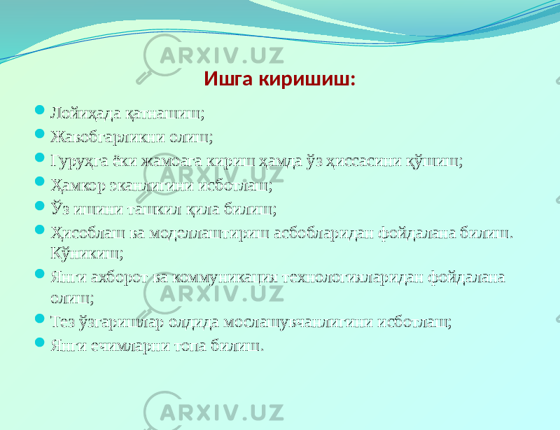 Ишга киришиш:  Лойиҳада қатнашиш;  Жавобгарликни олиш;  Гуруҳга ёки жамоага кириш ҳамда ўз ҳиссасини қўшиш;  Ҳамкор эканлигини исботлаш;  Ўз ишини ташкил қила билиш;  Ҳисоблаш ва моделлаштириш асбобларидан фойдалана билиш. Кўникиш;  Янги ахборот ва коммуникация технологияларидан фойдалана олиш;  Тез ўзгаришлар олдида мослашувчанлигини исботлаш;  Янги ечимларни топа билиш. 