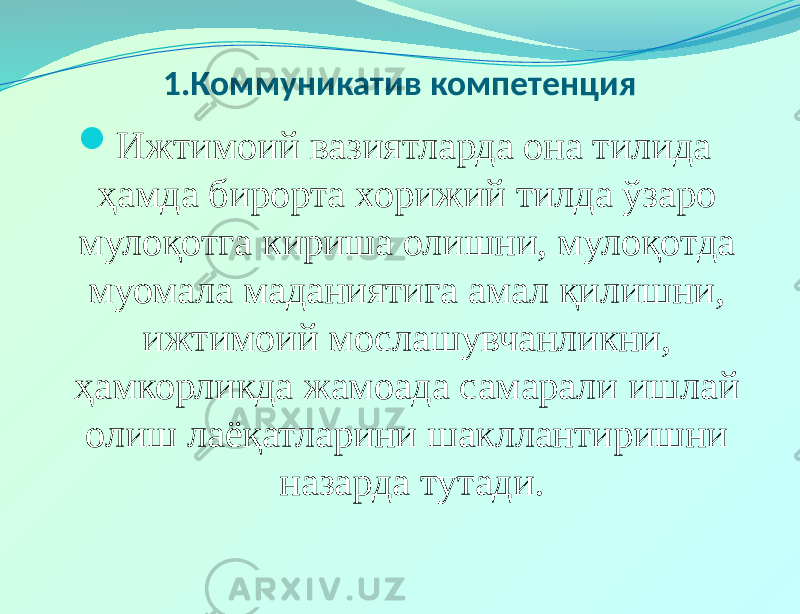 1.Коммуникатив компетенция  Ижтимоий вазиятларда она тилида ҳамда бирорта хорижий тилда ўзаро мулоқотга кириша олишни, мулоқотда муомала маданиятига амал қилишни, ижтимоий мослашувчанликни, ҳамкорликда жамоада самарали ишлай олиш лаёқатларини шакллантиришни назарда тутади.     