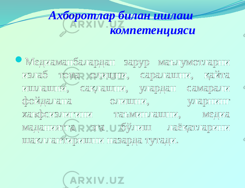 Ахборотлар билан ишлаш компетенцияси  Медиаманбалардан зарур маълумотларни излаб топа олишни, саралашни, қайта ишлашни, сақлашни, улардан самарали фойдалана олишни, уларнинг хавфсизлигини таъминлашни, медиа маданиятга эга бўлиш лаёқатларини шакллантиришни назарда тутади. 