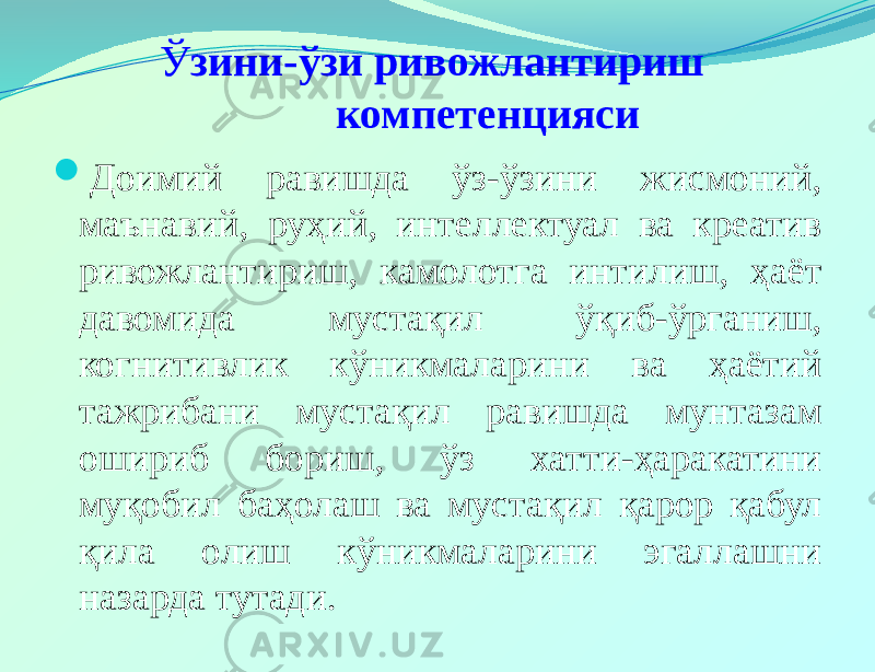 Ў зини-ўзи ривожлантириш компетенцияси  Доимий равишда ўз-ўзини жисмоний, маънавий, руҳий, интеллектуал ва креатив ривожлантириш, камолотга интилиш, ҳаёт давомида мустақил ўқиб-ўрганиш, когнитивлик кўникмаларини ва ҳаётий тажрибани мустақил равишда мунтазам ошириб бориш, ўз хатти-ҳаракатини муқобил баҳолаш ва мустақил қарор қабул қила олиш кўникмаларини эгаллашни назарда тутади. 