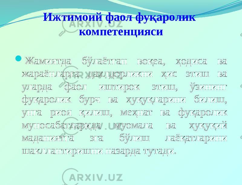 Ижтимоий фаол фуқаролик компетенцияси  Жамиятда бўлаётган воқеа, ҳодиса ва жараёнларга дахлдорликни ҳис этиш ва уларда фаол иштирок этиш, ўзининг фуқаролик бурч ва ҳуқуқларини билиш, унга риоя қилиш, меҳнат ва фуқаролик муносабатларида муомала ва ҳуқуқий маданиятга эга бўлиш лаёқатларини шакллантиришни назарда тутади. 