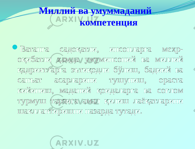  Миллий ва умуммаданий компетенция  Ватанга садоқатли, инсонларга меҳр- оқибатли ҳамда умуминсоний ва миллий қадриятларга эътиқодли бўлиш, бадиий ва санъат асарларини тушуниш, ораста кийиниш, маданий қоидаларга ва соғлом турмуш тарзига амал қилиш лаёқатларини шакллантиришни назарда тутади. 