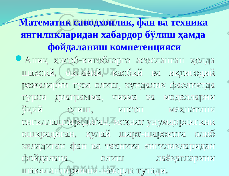 Математик саводхонлик, фан ва техника янгиликларидан хабардор бўлиш ҳамда фойдаланиш компетенцияси  Аниқ ҳисоб-китобларга асосланган ҳолда шахсий, оилавий, касбий ва иқтисодий режаларни туза олиш, кундалик фаолиятда турли диаграмма, чизма ва моделларни ўқий олиш, инсон меҳнатини енгиллаштирадиган, меҳнат унумдорлигини оширадиган, қулай шарт-шароитга олиб келадиган фан ва техника янгиликларидан фойдалана олиш лаёқатларини шакллантиришни назарда тутади. 