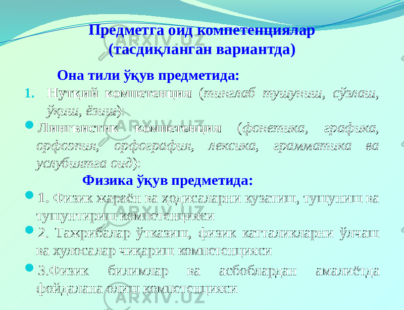 Предметга оид компетенциялар (тасдиқланган вариантда) Она тили ўқув предметида: 1. Нутқий компетенция ( тинглаб тушуниш, сўзлаш, ўқиш, ёзиш ):  Лингвистик компетенция ( фонетика, графика, орфоэпия, орфография, лексика, грамматика ва услубиятга оид ): Физика ўқув предметида:  1. Физик жараён ва ҳодисаларни кузатиш, тушуниш ва тушунтириш компетенцияси  2. Тажрибалар ўтказиш, физик катталикларни ўлчаш ва хулосалар чиқариш компетенцияси  3.Физик билимлар ва асбоблардан амалиётда фойдалана олиш компетенцияси 