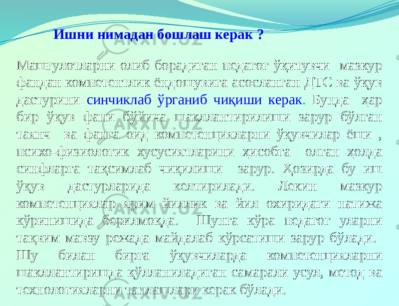  Ишни нимадан бошлаш керак ? Машғулотларни олиб борадиган педагог ўқитувчи мазкур фандан компетентлик ёндошувига асосланган ДТС ва ўқув дастурини синчиклаб ўрганиб чиқиши керак . Бунда ҳар бир ўқув фани бўйича шакллантирилиши зарур бўлган таянч ва фанга оид компетенцияларни ўқувчилар ёши , психо-физиологик хусусиятларини ҳисобга олган ҳолда синфларга тақсимлаб чиқилиши зарур. Ҳозирда бу иш ўқув дастурларида келтирилади. Лекин мазкур компетенциялар ярим йиллик ва йил охиридаги натижа кўринишида берилмоқда. Шунга кўра педагог уларни тақвим мавзу режада майдалаб кўрсатиши зарур бўлади. Шу билан бирга ўқувчиларда компетенцияларни шакллантиришда қўлланиладиган самарали усул, метод ва технологияларни танлашлари керак бўлади. 