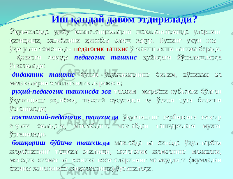 Иш қандай давом этдирилади? Ўқувчиларда ушбу компетенцияларни шакллантиришда уларнинг қизиқиши, эҳтиёжини ҳисобга олиш зарур. Бунинг учун эса ўқитувчи томонидан педагогик ташхис ўтказиш яхши натижа беради. Ҳозирги даврда педагогик ташхис қуйидаги йўналишларда ўтказилади: - дидактик ташхис бунда ўқувчиларнинг билим, кўникма ва малакаларни эгаллаганлик даражаси; - руҳий-педагогик ташхисда эса таълим жараёни субъекти бўлган ўқувчининг эҳтиёжи, шахсий хусусияти ва ўзини тута билиши ўрганилади; - ижтимоий-педагогик ташхис да ўқувчининг тарбиясига таъсир этувчи оиладаги, мактабдаги, мактабдан ташқаридаги муҳит ўрганилади. - бошқариш бўйича ташхис да мактабда ва синфда ўқув-тарбия жараёнининг ташкил этилиши, педагогик жамоанинг малакаси, методик хизмат ва техника воситаларининг мавжудлиги (жумладан физика хонасининг жиҳозланиши) ўрганилади . 