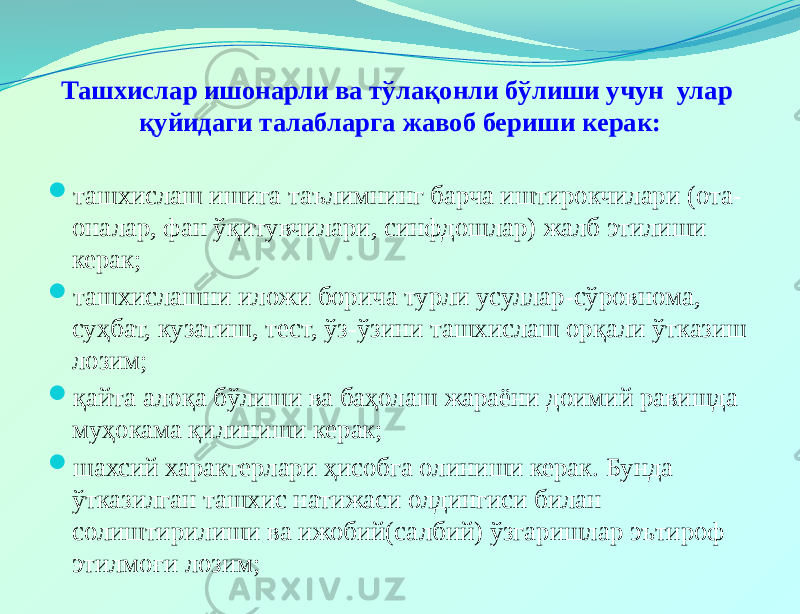 Ташхислар ишонарли ва тўлақонли бўлиши учун улар қуйидаги талабларга жавоб бериши керак:  ташхислаш ишига таълимнинг барча иштирокчилари (ота- оналар, фан ўқитувчилари, синфдошлар) жалб этилиши керак;  ташхислашни иложи борича турли усуллар-сўровнома, суҳбат, кузатиш, тест, ўз-ўзини ташхислаш орқали ўтказиш лозим;  қайта алоқа бўлиши ва баҳолаш жараёни доимий равишда муҳокама қилиниши керак;  шахсий характерлари ҳисобга олиниши керак. Бунда ўтказилган ташхис натижаси олдингиси билан солиштирилиши ва ижобий(салбий) ўзгаришлар эътироф этилмоғи лозим; 