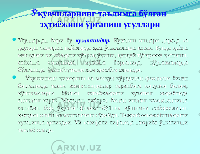 Ўқувчиларнинг таълимга бўлган эҳтиёжини ўрганиш усуллари  Усуллардан бири–бу кузатишдир. Кузатиш ишлари дарсда ва дарсдан ташқари пайтларда ҳам ўтказилиши керак. Бунда қайси мавзудаги китобларни кўпроқ ўқиши, қандай тўгаракка қатнаши, саёҳатга чиққанида, музейга борганида, кўргазмаларда бўлганида ўзини тутиши ҳам ҳисобга олинади.  Ўқувчининг қизиқиши ва маъқул кўрадиган фаолияти билан биргаликда таянч компетенциялар таркибига кирувчи билим, кўникмаларга бўлган эҳтиёжларини кузатиш жараёнида аниқлаш керак. Масалан, ахборот билан ишлаш компетенцияга эҳтиёжи бор ўқувчи физика бўйича қўшимча ахборотларни қаердан олиш мумкинлигини сўрайди. Тажриба-намойишларини кузатишга қизиқади. Уй вазифаси сифатида тажриба ўтказишни танлаб олади. 